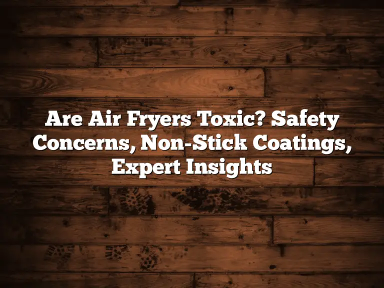 Are Air Fryers Toxic? Safety Concerns, Non-Stick Coatings, Expert Insights